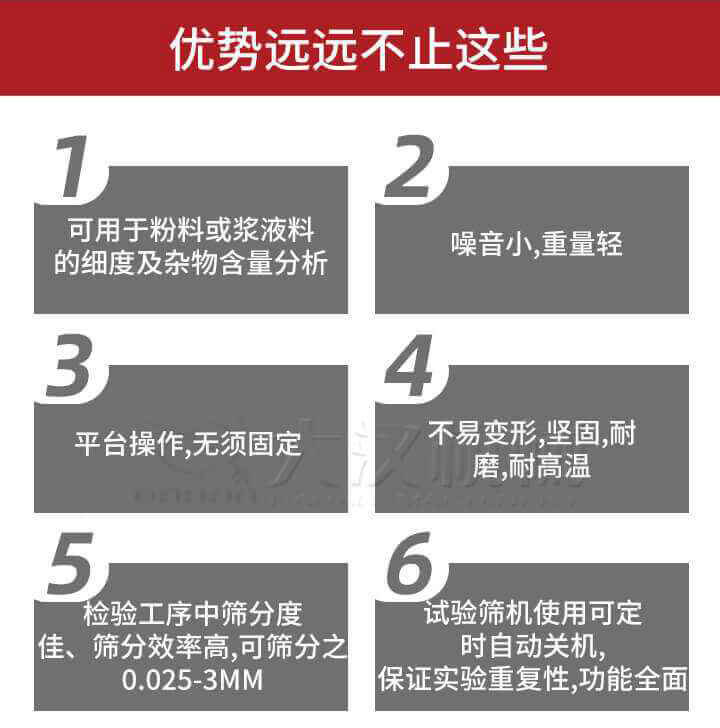 試驗篩優(yōu)勢：1，可用于粉料或漿液料的細度及雜物含量分析。2，噪音小，重量輕。3，平臺操作，無(wú)須固定。4，不易變形，堅固，耐磨，耐高溫。5，檢驗工序中篩分度佳，篩分效率高，可篩分之0.025-3MM6，試驗篩機使用可定時(shí)自動(dòng)關(guān)機保證實(shí)驗重復性，功能全面。